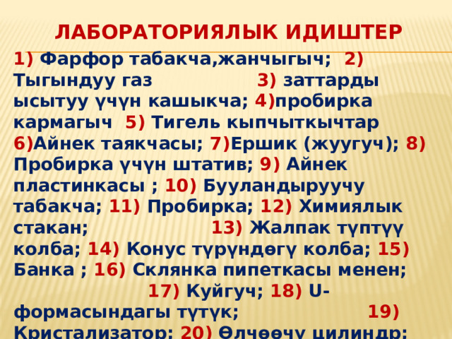  Лабораториялык идиштер 1) Фарфор табакча,жанчыгыч; 2) Тыгындуу газ 3) заттарды ысытуу үчүн кашыкча; 4) пробирка кармагыч 5) Тигель кыпчыткычтар 6) Айнек таякчасы; 7) Ершик (жуугуч); 8) Пробирка үчүн штатив; 9) Айнек пластинкасы ; 10) Бууландыруучу табакча; 11) Пробирка; 12) Химиялык стакан; 13) Жалпак түптүү колба; 14) Конус түрүндөгү колба; 15) Банка ; 16) Склянка пипеткасы менен; 17) Куйгуч; 18) U-формасындагы түтүк; 19) Кристализатор; 20) Өлчөөчү цилиндр; 21) Мензурка; 22) Ченөөчү стакан; 23) Градуирленген пипетка; 24) Тамчылаткыч; 25) Өлчөөчү колба; 26) Түбү тоголок колба;  