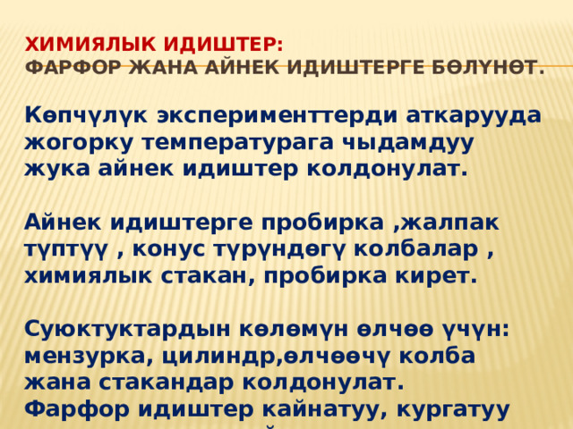Химиялык идиштер: фарфор жана айнек идиштерге бөлүнөт. Көпчүлүк эксперименттерди аткарууда жогорку температурага чыдамдуу жука айнек идиштер колдонулат. Айнек идиштерге пробирка ,жалпак түптүү , конус түрүндөгү колбалар , химиялык стакан, пробирка кирет. Суюктуктардын көлөмүн өлчөө үчүн: мензурка, цилиндр,өлчөөчү колба жана стакандар колдонулат. Фарфор идиштер кайнатуу, кургатуу жана заттарды майдалоо үчүн колдонулат . 