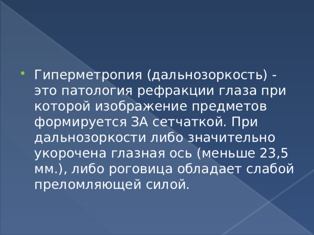 Гиперметропия (дальнозоркость) - это патология рефракции глаза при которой изображение предметов формируется ЗА сетчаткой. При дальнозоркости либо значительно укорочена глазная ось (меньше 23,5 мм.), либо роговица обладает слабой преломляющей силой. 