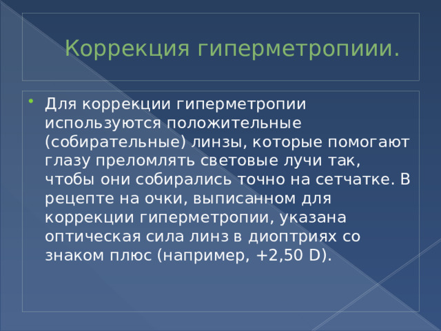 Коррекция гиперметропиии. Для коррекции гиперметропии используются положительные (собирательные) линзы, которые помогают глазу преломлять световые лучи так, чтобы они собирались точно на сетчатке. В рецепте на очки, выписанном для коррекции гиперметропии, указана оптическая сила линз в диоптриях со знаком плюс (например, +2,50 D). 