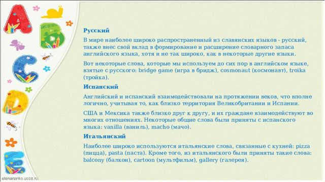 Русский В мире наиболее широко распространенный из славянских языков - русский, также внес свой вклад в формирование и расширение словарного запаса английского языка, хотя и не так широко, как в некоторые другие языки. Вот некоторые слова, которые мы используем до сих пор в английском языке, взятые с русского: bridge game (игра в бридж), cosmonaut (космонавт), troika (тройка). Испанский Английский и испанский взаимодействовали на протяжении веков, что вполне логично, учитывая то, как близко территория Великобритании и Испании. США и Мексика также близко друг к другу, и их граждане взаимодействуют во многих отношениях. Некоторые общие слова были приняты с испанского языка: vanilla (ваниль), macho (мачо). Итальянский Наиболее широко используются итальянские слова, связанные с кухней: pizza (пицца), pasta (паста). Кроме того, из итальянского были приняты такие слова: balcony (балкон), cartoon (мультфильм), gallery (галерея). 