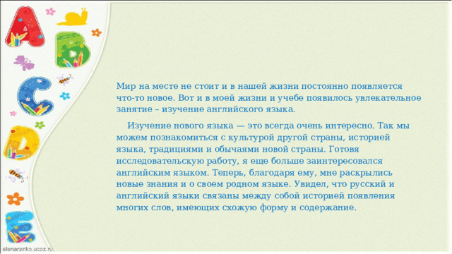 Мир на месте не стоит и в нашей жизни постоянно появляется что-то новое. Вот и в моей жизни и учебе появилось увлекательное занятие – изучение английского языка.  Изучение нового языка — это всегда очень интересно. Так мы можем познакомиться с культурой другой страны, историей языка, традициями и обычаями новой страны. Готовя исследовательскую работу, я еще больше заинтересовался английским языком. Теперь, благодаря ему, мне раскрылись новые знания и о своем родном языке. Увидел, что русский и английский языки связаны между собой историей появления многих слов, имеющих схожую форму и содержание. 