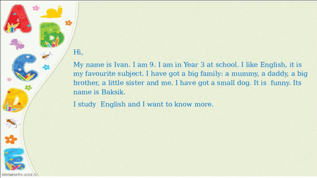 Hi, My name is Ivan. I am 9. I am in Year 3 at school. I like English, it is my favourite subject. I have got a big family: a mummy, a daddy, a big brother, a little sister and me. I have got a small dog. It is funny. Its name is Baksik. I study English and I want to know more.   