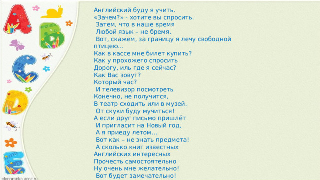 Английский буду я учить. «Зачем?» - хотите вы спросить.  Затем, что в наше время  Любой язык – не бремя.  Вот, скажем, за границу я лечу свободной птицею… Как в кассе мне билет купить? Как у прохожего спросить Дорогу, иль где я сейчас? Как Вас зовут? Который час?  И телевизор посмотреть Конечно, не получится, В театр сходить или в музей.  От скуки буду мучиться! А если друг письмо пришлёт  И пригласит на Новый год,  А я приеду летом…  Вот как – не знать предмета!  А сколько книг известных Английских интересных Прочесть самостоятельно Ну очень мне желательно!  Вот будет замечательно! 