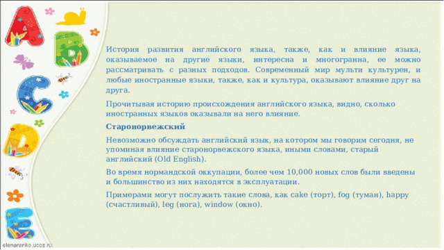 История развития английского языка, также, как и влияние языка, оказываемое на другие языки, интересна и многогранна, ее можно рассматривать с разных подходов. Современный мир мульти культурен, и любые иностранные языки, также, как и культура, оказывают влияние друг на друга. Прочитывая историю происхождения английского языка, видно, сколько иностранных языков оказывали на него влияние. Старонорвежский Невозможно обсуждать английский язык, на котором мы говорим сегодня, не упоминая влияние старонорвежского языка, иными словами, старый английский (Old English). Во время нормандской оккупации, более чем 10,000 новых слов были введены и большинство из них находятся в эксплуатации. Примерами могут послужить такие слова, как cake (торт), fog (туман), happy (счастливый), leg (нога), window (окно). 