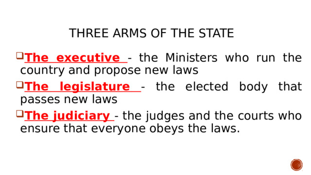 THREE ARMS OF THE STATE    The executive - the Ministers who run the country and propose new laws The legislature - the elected body that passes new laws The judiciary - the judges and the courts who ensure that everyone obeys the laws.