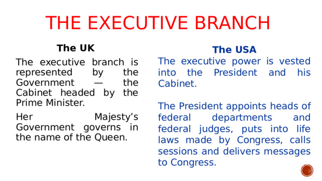 The executive branch   The UK The executive branch is represented by the Government — the Cabinet headed by the Prime Minister. Her Majesty’s Government governs in the name of the Queen. The USA The executive power is vested into the President and his Cabinet. The President appoints heads of federal departments and federal judges, puts into life laws made by Congress, calls sessions and delivers messages to Congress.