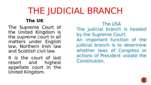 The judicial branch   The USA The UK The judicial branch is headed by the Supreme Court. The Supreme Court of the United Kingdom is the supreme court in all matters under English law, Northern Irish law and Scottish civil law. An important function of the judicial branch is to determine whether laws of Congress or actions of President violate the Constitution. It is the court of last resort and highest appellate court in the United Kingdom.
