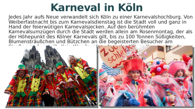 Karneval in Köln Jedes Jahr aufs Neue verwandelt sich Köln zu einer Karnevalshochburg. Von Weiberfastnacht bis zum Karnevalsdienstag ist die Stadt voll und ganz in Hand der feierwütigen Karnevalsjecken. Auf den berühmten Karnevalsumzügen durch die Stadt werden allein am Rosenmontag, der als der Höhepunkt des Kölner Karnevals gilt, bis zu 100 Tonnen Süßigkeiten, Blumensträußchen und Bützchen an die begeisterten Besucher am Straßenrand verteilt. Kein Wunder also, dass der Kölner Karneval zu den größten und bekanntesten Karnevalsfesten der Welt zählt! 