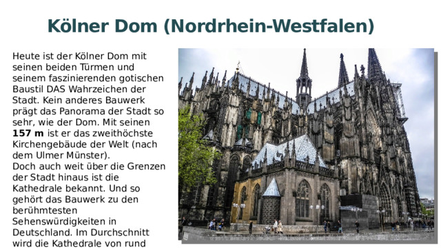 Kölner Dom (Nordrhein-Westfalen) Heute ist der Kölner Dom mit seinen beiden Türmen und seinem faszinierenden gotischen Baustil DAS Wahrzeichen der Stadt. Kein anderes Bauwerk prägt das Panorama der Stadt so sehr, wie der Dom. Mit seinen 157 m ist er das zweithöchste Kirchengebäude der Welt (nach dem Ulmer Münster). Doch auch weit über die Grenzen der Stadt hinaus ist die Kathedrale bekannt. Und so gehört das Bauwerk zu den berühmtesten Sehenswürdigkeiten in Deutschland. Im Durchschnitt wird die Kathedrale von rund 20.000 Besuchern täglich besichtigt. 