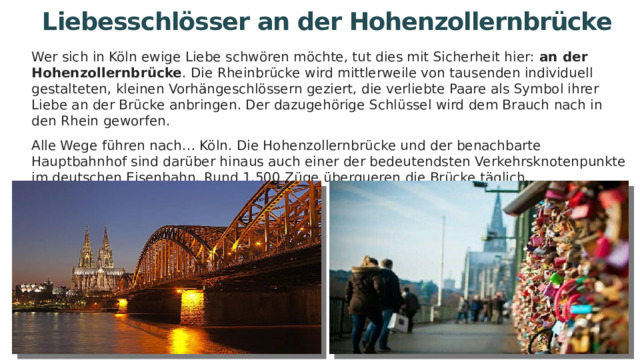 Liebesschlösser an der Hohenzollernbrücke Wer sich in Köln ewige Liebe schwören möchte, tut dies mit Sicherheit hier: an der Hohenzollernbrücke . Die Rheinbrücke wird mittlerweile von tausenden individuell gestalteten, kleinen Vorhängeschlössern geziert, die verliebte Paare als Symbol ihrer Liebe an der Brücke anbringen. Der dazugehörige Schlüssel wird dem Brauch nach in den Rhein geworfen. Alle Wege führen nach… Köln. Die Hohenzollernbrücke und der benachbarte Hauptbahnhof sind darüber hinaus auch einer der bedeutendsten Verkehrsknotenpunkte im deutschen Eisenbahn. Rund 1.500 Züge überqueren die Brücke täglich. 