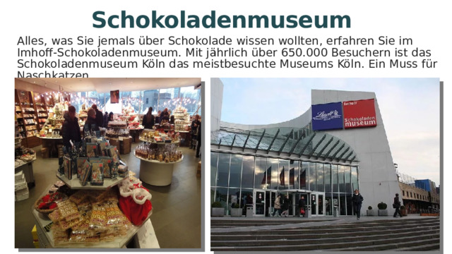 Schokoladenmuseum Alles, was Sie jemals über Schokolade wissen wollten, erfahren Sie im Imhoff-Schokoladenmuseum. Mit jährlich über 650.000 Besuchern ist das Schokoladenmuseum Köln das meistbesuchte Museums Köln. Ein Muss für Naschkatzen. 