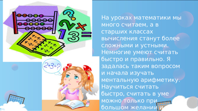 На уроках математики мы много считаем, а в старших классах вычисления станут более сложными и устными.  Немногие умеют считать быстро и правильно. Я задалась таким вопросом и начала изучать ментальную арифметику. Научиться считать быстро, считать в уме можно только при большом желании и систематической тренировке в решении задач. 