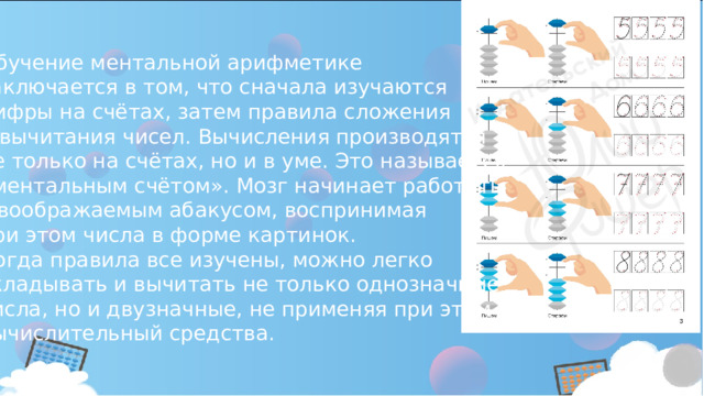 Обучение ментальной арифметике заключается в том, что сначала изучаются цифры на счётах, затем правила сложения и вычитания чисел. Вычисления производятся не только на счётах, но и в уме. Это называется «ментальным счётом». Мозг начинает работать с воображаемым абакусом, воспринимая при этом числа в форме картинок. Когда правила все изучены, можно легко складывать и вычитать не только однозначные числа, но и двузначные, не применяя при этом вычислительный средства. 