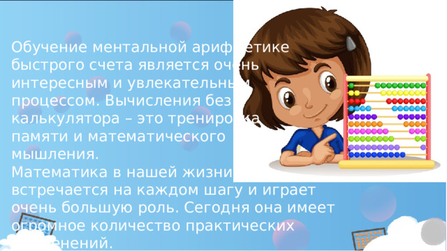 Обучение ментальной арифметике быстрого счета является очень интересным и увлекательным процессом. Вычисления без калькулятора – это тренировка памяти и математического мышления. Математика в нашей жизни встречается на каждом шагу и играет очень большую роль. Сегодня она имеет огромное количество практических применений. 