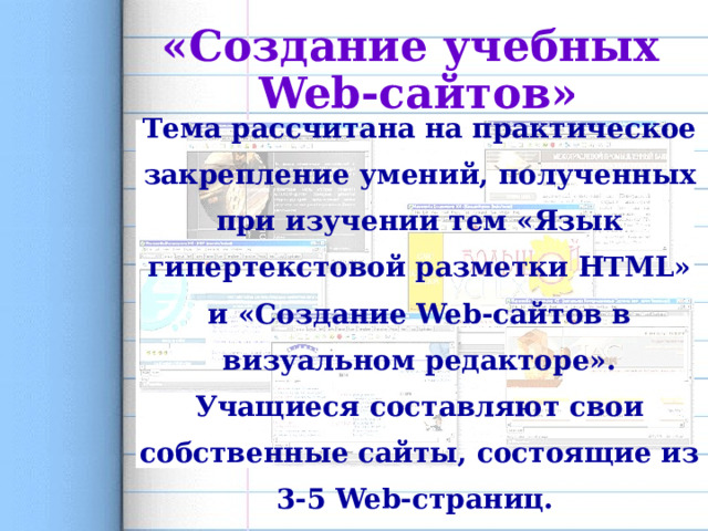 «Создание учебных Web-сайтов» Тема рассчитана на практическое закрепление умений, полученных при изучении тем «Язык гипертекстовой разметки HTML» и «Создание Web-сайтов в визуальном редакторе». Учащиеся составляют свои собственные сайты, состоящие из 3-5 Web-страниц. 