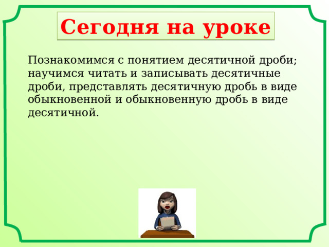 Сегодня на уроке Познакомимся с понятием десятичной дроби; научимся читать и записывать десятичные дроби, представлять десятичную дробь в виде обыкновенной и обыкновенную дробь в виде десятичной. 