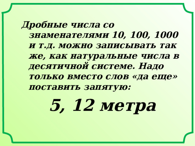 Дробные числа со знаменателями 10, 100, 1000 и т.д. можно записывать так же, как натуральные числа в десятичной системе. Надо только вместо слов «да еще» поставить запятую: 5, 12 метра 