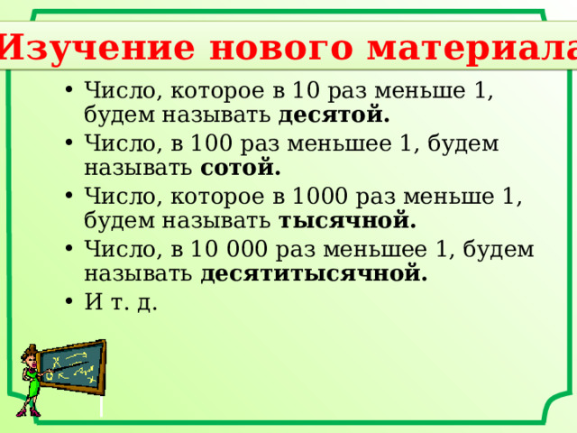 Изучение нового материала Число, которое в 10 раз меньше 1, будем называть десятой. Число, в 100 раз меньшее 1, будем называть сотой. Число, которое в 1000 раз меньше 1, будем называть тысячной. Число, в 10 000 раз меньшее 1, будем называть десятитысячной. И т. д. 