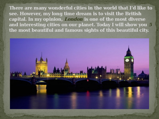 There are many wonderful cities in the world that I’d like to see. However, my long time dream is to visit the British capital. In my opinion, London is one of the most diverse and interesting cities on our planet. Today I will show you 5 the most beautiful and famous sights of this beautiful city. 