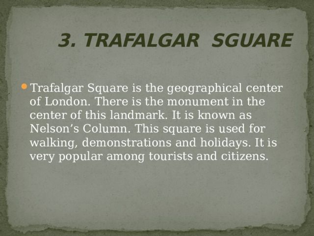  3 . TRAFALGAR SGUARE Trafalgar Square is the geographical center of London. There is the monument in the center of this landmark. It is known as Nelson’s Column. This square is used for walking, demonstrations and holidays. It is very popular among tourists and citizens. 