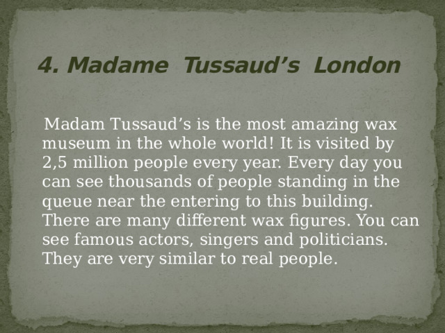 4. Madame Tussaud’s London  Madam Tussaud’s is the most amazing wax museum in the whole world! It is visited by 2,5 million people every year. Every day you can see thousands of people standing in the queue near the entering to this building. There are many different wax figures. You can see famous actors, singers and politicians. They are very similar to real people. 