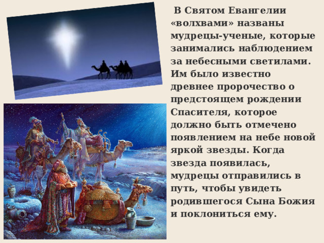   В Святом Евангелии «волхвами» названы мудрецы-ученые, которые занимались наблюдением за небесными светилами. Им было известно древнее пророчество о предстоящем рождении Спасителя, которое должно быть отмечено появлением на небе новой яркой звезды. Когда звезда появилась, мудрецы отправились в путь, чтобы увидеть родившегося Сына Божия и поклониться ему. 