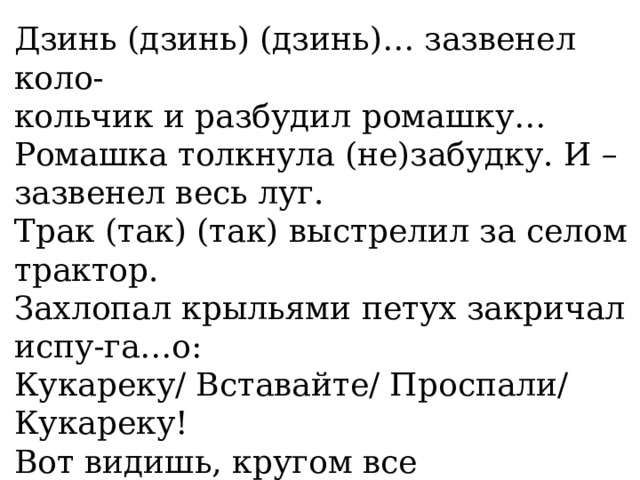 Дзинь (дзинь) (дзинь)… зазвенел коло- кольчик и разбудил ромашку… Ромашка толкнула (не)забудку. И – зазвенел весь луг. Трак (так) (так) выстрелил за селом трактор. Захлопал крыльями петух закричал испу-га…о: Кукареку/ Вставайте/ Проспали/ Кукареку! Вот видишь, кругом все проснулись. Просы-пайся речка зашуршал трос…ник… А я (не)сплю. Я слушаю, как просыпается все вокруг. 