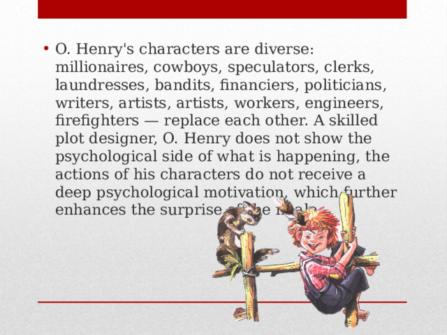 O. Henry's characters are diverse: millionaires, cowboys, speculators, clerks, laundresses, bandits, financiers, politicians, writers, artists, artists, workers, engineers, firefighters — replace each other. A skilled plot designer, O. Henry does not show the psychological side of what is happening, the actions of his characters do not receive a deep psychological motivation, which further enhances the surprise of the finale. 