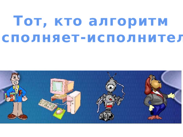 Тот, кто алгоритм  исполняет-исполнитель 