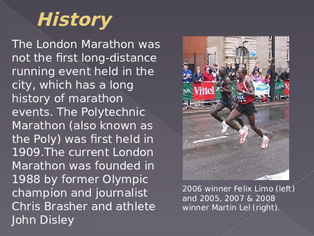 History The London Marathon was not the first long-distance running event held in the city, which has a long history of marathon events. The Polytechnic Marathon (also known as the Poly) was first held in 1909.The current London Marathon was founded in 1988 by former Olympic champion and journalist Chris Brasher and athlete John Disley 2006 winner Felix Limo (left) and 2005, 2007 & 2008 winner Martin Lel (right). 