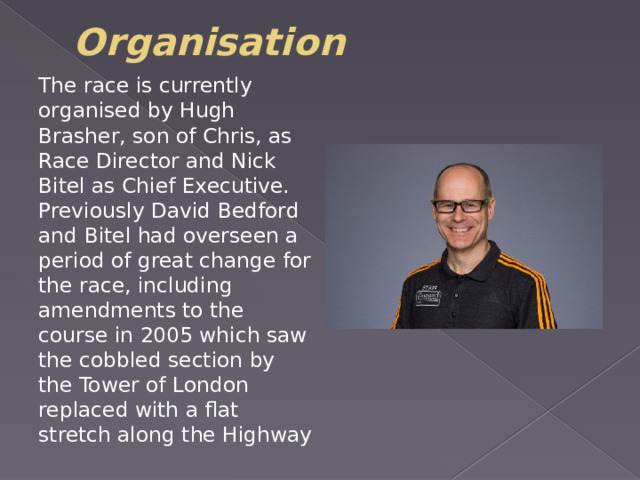 Organisation The race is currently organised by Hugh Brasher, son of Chris, as Race Director and Nick Bitel as Chief Executive. Previously David Bedford and Bitel had overseen a period of great change for the race, including amendments to the course in 2005 which saw the cobbled section by the Tower of London replaced with a flat stretch along the Highway 