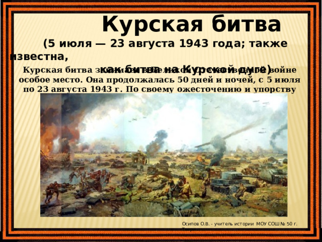  Курская битва  (5 июля — 23 августа 1943 года; также известна,  как битва на Курской дуге) Курская битва занимает в Великой Отечественной войне особое место. Она продолжалась 50 дней и ночей, с 5 июля по 23 августа 1943 г. По своему ожесточению и упорству борьбы эта битва не имеет себе равных. Осипов О.В. - учитель истории МОУ СОШ № 50 г. Твери 