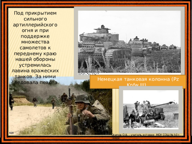 Под прикрытием сильного артиллерийского огня и при поддержке множества самолетов к переднему краю нашей обороны устремилась лавина вражеских танков. За ними следовала пехота. Немецкая пехота выдвигается в сторону советских позиций Немецкая танковая колонна (Pz Kpfw III), Осипов О.В. - учитель истории МОУ СОШ № 50 г. Твери 