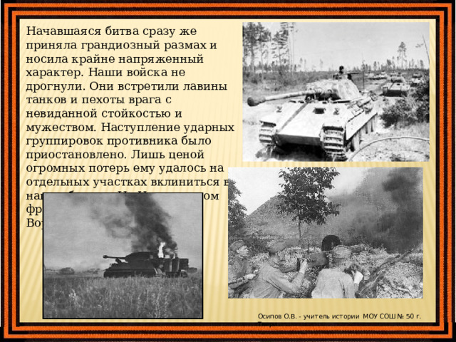 Начавшаяся битва сразу же приняла грандиозный размах и носила крайне напряженный характер. Наши войска не дрогнули. Они встретили лавины танков и пехоты врага с невиданной стойкостью и мужеством. Наступление ударных группировок противника было приостановлено. Лишь ценой огромных потерь ему удалось на отдельных участках вклиниться в нашу оборону. На Центральном фронте - на 10-12 км, на Воронежском - до 35 км. Осипов О.В. - учитель истории МОУ СОШ № 50 г. Твери 