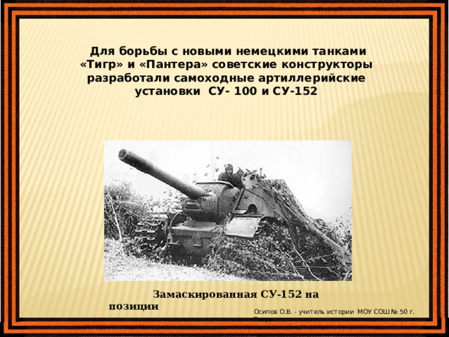  Для борьбы с новыми немецкими танками «Тигр» и «Пантера» советские конструкторы разработали самоходные артиллерийские установки СУ- 100 и СУ-152  Замаскированная СУ-152 на позиции Осипов О.В. - учитель истории МОУ СОШ № 50 г. Твери 
