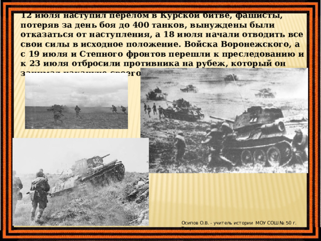 12 июля наступил перелом в Курской битве, фашисты, потеряв за день боя до 400 танков, вынуждены были отказаться от наступления, а 18 июля начали отводить все свои силы в исходное положение. Войска Воронежского, а с 19 июля и Степного фронтов перешли к преследованию и к 23 июля отбросили противника на рубеж, который он занимал накануне своего наступления. Осипов О.В. - учитель истории МОУ СОШ № 50 г. Твери 