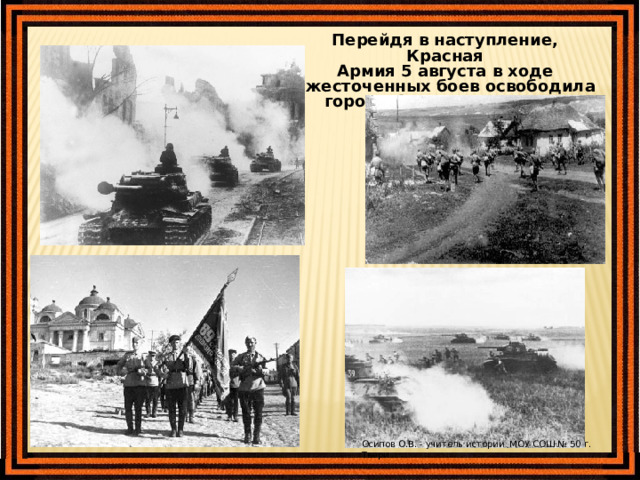Перейдя в наступление, Красная Армия 5 августа в ходе ожесточенных боев освободила города Орел и Белгород. Осипов О.В. - учитель истории МОУ СОШ № 50 г. Твери 