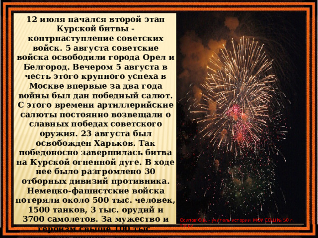 12 июля начался второй этап Курской битвы - контрнаступление советских войск. 5 августа советские войска освободили города Орел и Белгород. Вечером 5 августа в честь этого крупного успеха в Москве впервые за два года войны был дан победный салют. С этого времени артиллерийские салюты постоянно возвещали о славных победах советского оружия. 23 августа был освобожден Харьков. Так победоносно завершилась битва на Курской огненной дуге. В ходе нее было разгромлено 30 отборных дивизий противника. Немецко-фашистские войска потеряли около 500 тыс. человек, 1500 танков, 3 тыс. орудий и 3700 самолетов. За мужество и героизм свыше 100 тыс. советских воинов - участников битвы на Огненной дуге, были награждены орденами и медалями. Битвой под Курском завершился коренной перелом в Великой Отечественной войне. Осипов О.В. - учитель истории МОУ СОШ № 50 г. Твери  
