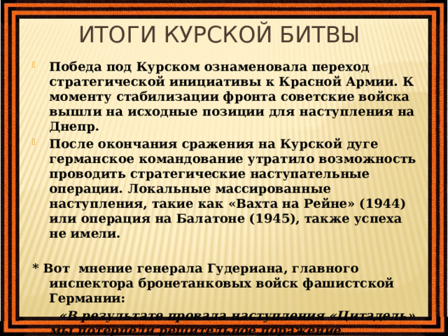 Итоги Курской битвы Победа под Курском ознаменовала переход стратегической инициативы к Красной Армии. К моменту стабилизации фронта советские войска вышли на исходные позиции для наступления на Днепр. После окончания сражения на Курской дуге германское командование утратило возможность проводить стратегические наступательные операции. Локальные массированные наступления, такие как «Вахта на Рейне» (1944) или операция на Балатоне (1945), также успеха не имели.  * В от мнение генерала Гудериана , главного инспектора бронетанковых войск фашистской Германии:  «В результате провала наступления «Цитадель» мы потерпели решительное поражение. Бронетанковые войска, пополненные с таким большим трудом, из-за больших потерь в людях и технике на долгое время были выведены из строя.» 