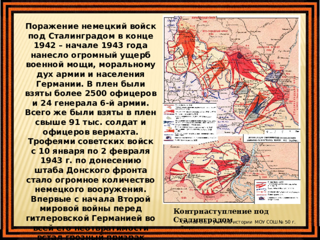 Поражение немецкий войск под Сталинградом в конце 1942 – начале 1943 года нанесло огромный ущерб военной мощи, моральному дух армии и населения Германии. В плен были взяты более 2500 офицеров и 24 генерала 6-й армии. Всего же были взяты в плен свыше 91 тыс. солдат и офицеров вермахта. Трофеями советских войск с 10 января по 2 февраля 1943 г. по донесению штаба Донского фронта стало огромное количество немецкого вооружения. Впервые с начала Второй мировой войны перед гитлеровской Германией во всей его неотвратимости встал грозный призрак неизбежного поражения. Контрнаступление под Сталинградом Осипов О.В. - учитель истории МОУ СОШ № 50 г. Твери 