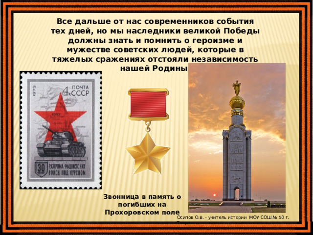 Все дальше от нас современников события тех дней, но мы наследники великой Победы должны знать и помнить о героизме и мужестве советских людей, которые в тяжелых сражениях отстояли независимость нашей Родины. Звонница в память о погибших на Прохоровском поле Осипов О.В. - учитель истории МОУ СОШ № 50 г. Твери 
