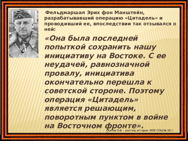  Фельдмаршал Эрих фон Манштейн, разрабатывавший операцию «Цитадель» и проводивший ее, впоследствии так отзывался о ней:  «Она была последней попыткой сохранить нашу инициативу на Востоке. С ее неудачей, равнозначной провалу, инициатива окончательно перешла к советской стороне. Поэтому операция «Цитадель» является решающим, поворотным пунктом в войне на Восточном фронте».  Осипов О.В. - учитель истории МОУ СОШ № 50 г. Твери 