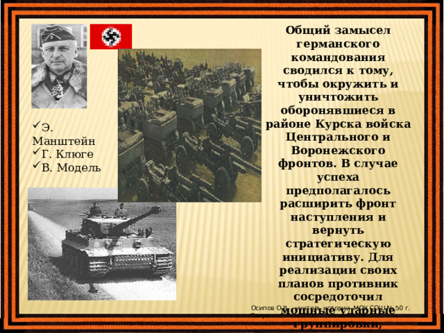Общий замысел германского командования сводился к тому, чтобы окружить и уничтожить оборонявшиеся в районе Курска войска Центрального и Воронежского фронтов. В случае успеха предполагалось расширить фронт наступления и вернуть стратегическую инициативу. Для реализации своих планов противник сосредоточил мощные ударные группировки, которые насчитывали свыше 900 тыс. человек, около 10 тыс. орудий и минометов, до 2700 танков и штурмовых орудий, около 2050 самолетов. Э. Манштейн Г. Клюге В. Модель Осипов О.В. - учитель истории МОУ СОШ № 50 г. Твери 
