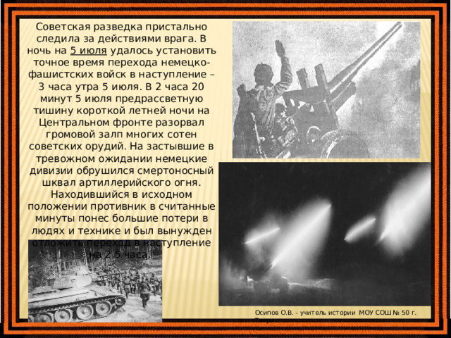 Советская разведка пристально следила за действиями врага. В ночь на 5 июля удалось установить точное время перехода немецко-фашистских войск в наступление – 3 часа утра 5 июля. В 2 часа 20 минут 5 июля предрассветную тишину короткой летней ночи на Центральном фронте разорвал громовой залп многих сотен советских орудий. На застывшие в тревожном ожидании немецкие дивизии обрушился смертоносный шквал артиллерийского огня. Находившийся в исходном положении противник в считанные минуты понес большие потери в людях и технике и был вынужден отложить переход в наступление на 2,5 часа. Осипов О.В. - учитель истории МОУ СОШ № 50 г. Твери 