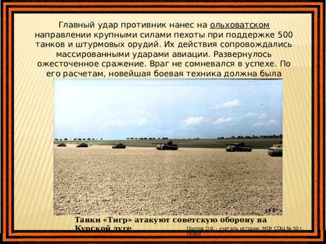 Главный удар противник нанес на ольховатском направлении крупными силами пехоты при поддержке 500 танков и штурмовых орудий. Их действия сопровождались массированными ударами авиации. Развернулось ожесточенное сражение. Враг не сомневался в успехе. По его расчетам, новейшая боевая техника должна была сокрушить советскую оборону. Танки «Тигр» атакуют советскую оборону на Курской дуге Осипов О.В. - учитель истории МОУ СОШ № 50 г. Твери 