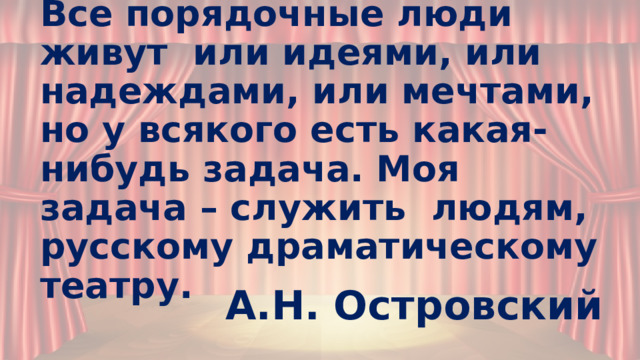 Все порядочные люди живут или идеями, или надеждами, или мечтами, но у всякого есть какая-нибудь задача. Моя задача – служить людям, русскому драматическому театру. А.Н. Островский 