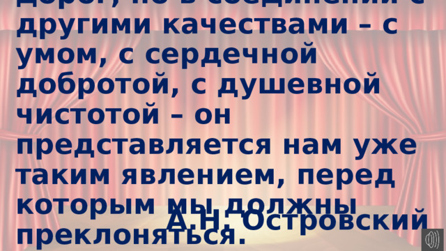 Талант и сам по себе дорог, но в соединении с другими качествами – с умом, с сердечной добротой, с душевной чистотой – он представляется нам уже таким явлением, перед которым мы должны преклоняться.   А.Н. Островский 