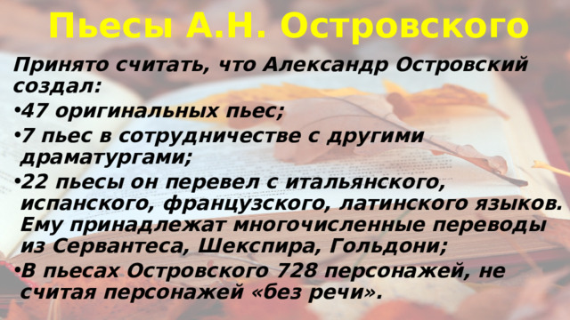 Пьесы А.Н. Островского Принято считать, что Александр Островский создал: 47 оригинальных пьес; 7 пьес в сотрудничестве с другими драматургами; 22 пьесы он перевел с итальянского, испанского, французского, латинского языков. Ему принадлежат многочисленные переводы из Сервантеса, Шекспира, Гольдони; В пьесах Островского 728 персонажей, не считая персонажей «без речи». 