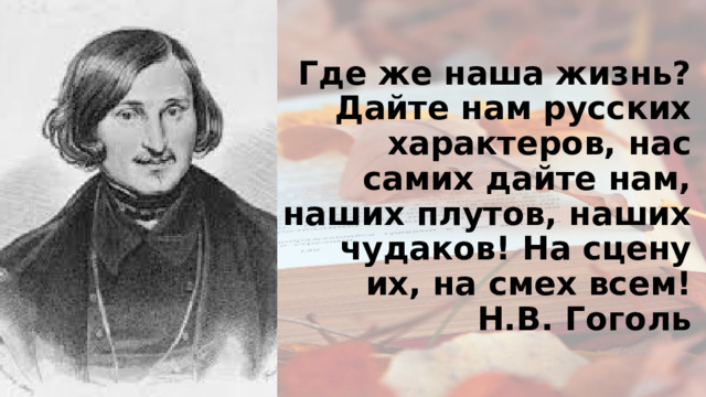 Где же наша жизнь? Дайте нам русских характеров, нас самих дайте нам, наших плутов, наших чудаков! На сцену их, на смех всем!  Н.В. Гоголь   